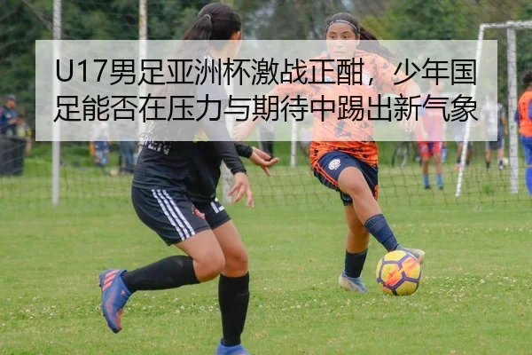 U17男足亚洲杯激战正酣，少年国足能否在压力与期待中踢出新气象