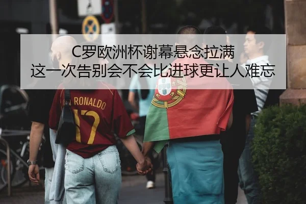 C罗欧洲杯谢幕悬念拉满 这一次告别会不会比进球更让人难忘