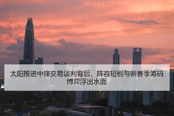 太阳推进中锋交易谈判背后，阵容短板与新赛季筹码博弈浮出水面